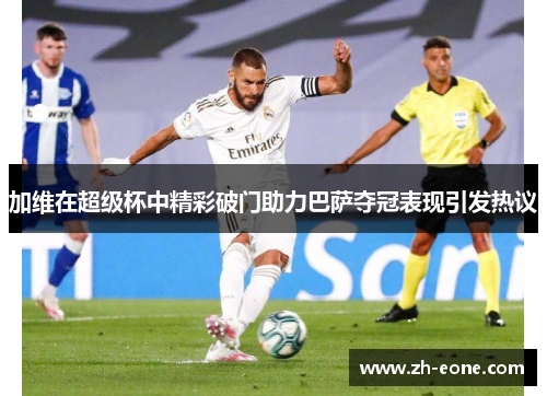 加维在超级杯中精彩破门助力巴萨夺冠表现引发热议