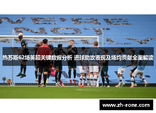 热苏斯62场英超关键数据分析 进球助攻表现及场均贡献全面解读